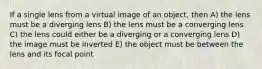 If a single lens from a virtual image of an object, then A) the lens must be a diverging lens B) the lens must be a converging lens C) the lens could either be a diverging or a converging lens D) the image must be inverted E) the object must be between the lens and its focal point