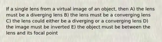 If a single lens from a virtual image of an object, then A) the lens must be a diverging lens B) the lens must be a converging lens C) the lens could either be a diverging or a converging lens D) the image must be inverted E) the object must be between the lens and its focal point