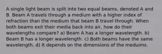 A single light beam is split into two equal beams, denoted A and B. Beam A travels through a medium with a higher index of refraction than the medium that beam B travel through. When both beams exit their media back into air, how do their wavelengths compare? a) Beam A has a longer wavelength. b) Beam B has a longer wavelength. c) Both beams have the same wavelength. d) It depends on the dimensions of the meduims.