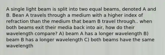 A single light beam is split into two equal beams, denoted A and B. Bean A travels through a medium with a higher index of refraction than the medium that beam B travel through.. when both beams exit their media back into air, how do their wavelength compare? A) beam A has a longer wavelength B) beam B has a longer wavelength C) both beams have the same wavelength