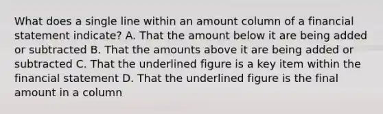 What does a single line within an amount column of a financial statement indicate? A. That the amount below it are being added or subtracted B. That the amounts above it are being added or subtracted C. That the underlined figure is a key item within the financial statement D. That the underlined figure is the final amount in a column