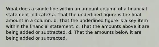 What does a single line within an amount column of a financial statement indicate? a. That the underlined figure is the final amount in a column. b. That the underlined figure is a key item within the financial statement. c. That the amounts above it are being added or subtracted. d. That the amounts below it are being added or subtracted.