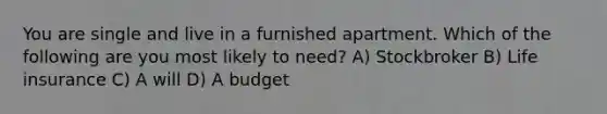 You are single and live in a furnished apartment. Which of the following are you most likely to need? A) Stockbroker B) Life insurance C) A will D) A budget