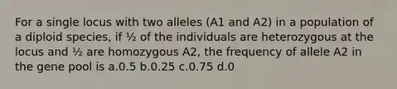 For a single locus with two alleles (A1 and A2) in a population of a diploid species, if ½ of the individuals are heterozygous at the locus and ½ are homozygous A2, the frequency of allele A2 in the gene pool is a.0.5 b.0.25 c.0.75 d.0