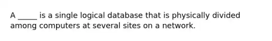 A _____ is a single logical database that is physically divided among computers at several sites on a network.