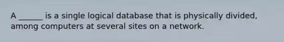 A ______ is a single logical database that is physically divided, among computers at several sites on a network.