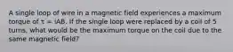 A single loop of wire in a magnetic field experiences a maximum torque of τ = iAB. If the single loop were replaced by a coil of 5 turns, what would be the maximum torque on the coil due to the same magnetic field?