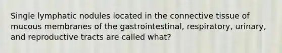 Single lymphatic nodules located in the connective tissue of mucous membranes of the gastrointestinal, respiratory, urinary, and reproductive tracts are called what?