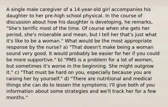 A single male caregiver of a 14-year-old girl accompanies his daughter to her pre-high school physical. In the course of discussion about how his daughter is developing, he remarks, "She's terrific most of the time. Of course when she gets her period, she's miserable and mean, but I tell her that's just what it's like to be a woman." What would be the most appropriate response by the nurse? a) "That doesn't make being a woman sound very good. It would probably be easier for her if you could be more supportive." b) "PMS is a problem for a lot of women, but sometimes it's worse in the beginning. She might outgrow it." c) "That must be hard on you, especially because you are raising her by yourself." d) "There are nutritional and medical things she can do to lessen the symptoms; I'll give both of you information about some strategies and we'll track her for a few months."