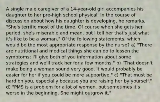 A single male caregiver of a 14-year-old girl accompanies his daughter to her pre-high school physical. In the course of discussion about how his daughter is developing, he remarks, "She's terrific most of the time. Of course when she gets her period, she's miserable and mean, but I tell her that's just what it's like to be a woman." Of the following statements, which would be the most appropriate response by the nurse? a) "There are nutritional and medical things she can do to lessen the symptoms; I'll give both of you information about some strategies and we'll track her for a few months." b) "That doesn't make being a woman sound very good. It would probably be easier for her if you could be more supportive." c) "That must be hard on you, especially because you are raising her by yourself." d) "PMS is a problem for a lot of women, but sometimes it's worse in the beginning. She might outgrow it."