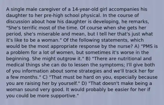 A single male caregiver of a 14-year-old girl accompanies his daughter to her pre-high school physical. In the course of discussion about how his daughter is developing, he remarks, "She's terrific most of the time. Of course when she gets her period, she's miserable and mean, but I tell her that's just what it's like to be a woman." Of the following statements, which would be the most appropriate response by the nurse? A) "PMS is a problem for a lot of women, but sometimes it's worse in the beginning. She might outgrow it." B) "There are nutritional and medical things she can do to lessen the symptoms; I'll give both of you information about some strategies and we'll track her for a few months." C) "That must be hard on you, especially because you are raising her by yourself." D) "That doesn't make being a woman sound very good. It would probably be easier for her if you could be more supportive."