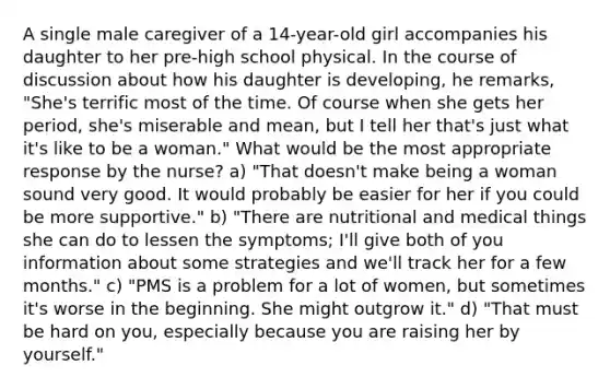 A single male caregiver of a 14-year-old girl accompanies his daughter to her pre-high school physical. In the course of discussion about how his daughter is developing, he remarks, "She's terrific most of the time. Of course when she gets her period, she's miserable and mean, but I tell her that's just what it's like to be a woman." What would be the most appropriate response by the nurse? a) "That doesn't make being a woman sound very good. It would probably be easier for her if you could be more supportive." b) "There are nutritional and medical things she can do to lessen the symptoms; I'll give both of you information about some strategies and we'll track her for a few months." c) "PMS is a problem for a lot of women, but sometimes it's worse in the beginning. She might outgrow it." d) "That must be hard on you, especially because you are raising her by yourself."