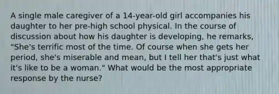 A single male caregiver of a 14-year-old girl accompanies his daughter to her pre-high school physical. In the course of discussion about how his daughter is developing, he remarks, "She's terrific most of the time. Of course when she gets her period, she's miserable and mean, but I tell her that's just what it's like to be a woman." What would be the most appropriate response by the nurse?