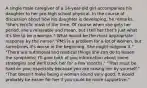 A single male caregiver of a 14-year-old girl accompanies his daughter to her pre-high school physical. In the course of discussion about how his daughter is developing, he remarks, "She's terrific most of the time. Of course when she gets her period, she's miserable and mean, but I tell her that's just what it's like to be a woman." What would be the most appropriate response by the nurse? "PMS is a problem for a lot of women, but sometimes it's worse in the beginning. She might outgrow it." "There are nutritional and medical things she can do to lessen the symptoms; I'll give both of you information about some strategies and we'll track her for a few months." "That must be hard on you, especially because you are raising her by yourself." "That doesn't make being a woman sound very good. It would probably be easier for her if you could be more supportive."