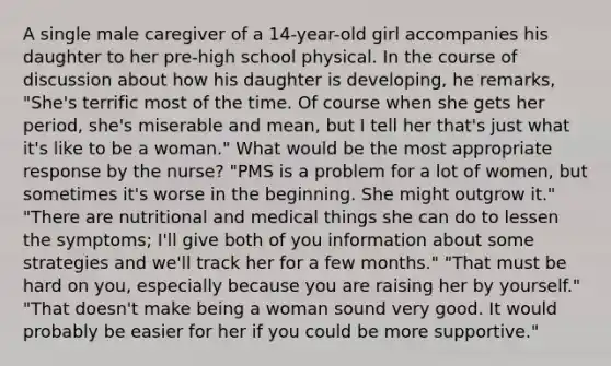 A single male caregiver of a 14-year-old girl accompanies his daughter to her pre-high school physical. In the course of discussion about how his daughter is developing, he remarks, "She's terrific most of the time. Of course when she gets her period, she's miserable and mean, but I tell her that's just what it's like to be a woman." What would be the most appropriate response by the nurse? "PMS is a problem for a lot of women, but sometimes it's worse in the beginning. She might outgrow it." "There are nutritional and medical things she can do to lessen the symptoms; I'll give both of you information about some strategies and we'll track her for a few months." "That must be hard on you, especially because you are raising her by yourself." "That doesn't make being a woman sound very good. It would probably be easier for her if you could be more supportive."