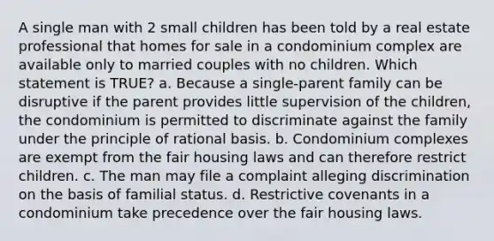 A single man with 2 small children has been told by a real estate professional that homes for sale in a condominium complex are available only to married couples with no children. Which statement is TRUE? a. Because a single-parent family can be disruptive if the parent provides little supervision of the children, the condominium is permitted to discriminate against the family under the principle of rational basis. b. Condominium complexes are exempt from the fair housing laws and can therefore restrict children. c. The man may file a complaint alleging discrimination on the basis of familial status. d. Restrictive covenants in a condominium take precedence over the fair housing laws.