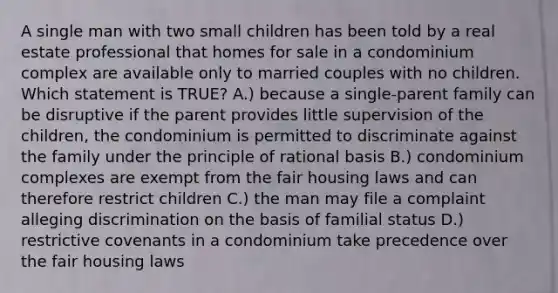 A single man with two small children has been told by a real estate professional that homes for sale in a condominium complex are available only to married couples with no children. Which statement is TRUE? A.) because a single-parent family can be disruptive if the parent provides little supervision of the children, the condominium is permitted to discriminate against the family under the principle of rational basis B.) condominium complexes are exempt from the fair housing laws and can therefore restrict children C.) the man may file a complaint alleging discrimination on the basis of familial status D.) restrictive covenants in a condominium take precedence over the fair housing laws