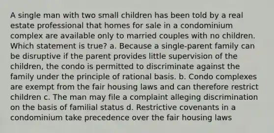 A single man with two small children has been told by a real estate professional that homes for sale in a condominium complex are available only to married couples with no children. Which statement is true? a. Because a single-parent family can be disruptive if the parent provides little supervision of the children, the condo is permitted to discriminate against the family under the principle of rational basis. b. Condo complexes are exempt from the fair housing laws and can therefore restrict children c. The man may file a complaint alleging discrimination on the basis of familial status d. Restrictive covenants in a condominium take precedence over the fair housing laws