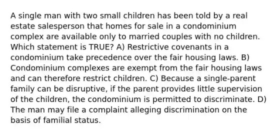 A single man with two small children has been told by a real estate salesperson that homes for sale in a condominium complex are available only to married couples with no children. Which statement is TRUE? A) Restrictive covenants in a condominium take precedence over the fair housing laws. B) Condominium complexes are exempt from the fair housing laws and can therefore restrict children. C) Because a single-parent family can be disruptive, if the parent provides little supervision of the children, the condominium is permitted to discriminate. D) The man may file a complaint alleging discrimination on the basis of familial status.