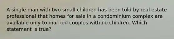 A single man with two small children has been told by real estate professional that homes for sale in a condominium complex are available only to married couples with no children. Which statement is true?