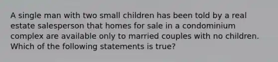 A single man with two small children has been told by a real estate salesperson that homes for sale in a condominium complex are available only to married couples with no children. Which of the following statements is true?