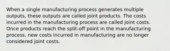 When a single manufacturing process generates multiple outputs, these outputs are called joint products. The costs incurred in the manufacturing process are called joint costs. Once products reach the split-off point in the manufacturing process, new costs incurred in manufacturing are no longer considered joint costs.