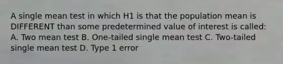 A single mean test in which H1 is that the population mean is DIFFERENT than some predetermined value of interest is called: A. Two mean test B. One-tailed single mean test C. Two-tailed single mean test D. Type 1 error