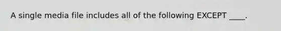 A single media file includes all of the following EXCEPT ____.