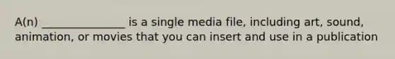 A(n) _______________ is a single media file, including art, sound, animation, or movies that you can insert and use in a publication