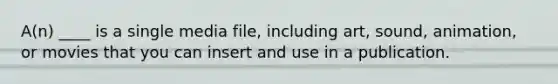 A(n) ____ is a single media file, including art, sound, animation, or movies that you can insert and use in a publication.