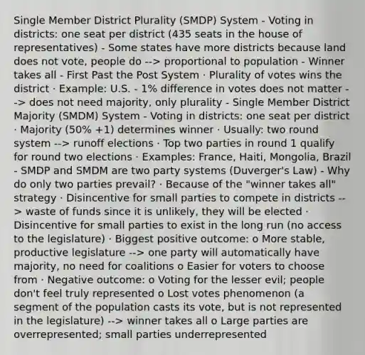 Single Member District Plurality (SMDP) System - Voting in districts: one seat per district (435 seats in the house of representatives) - Some states have more districts because land does not vote, people do --> proportional to population - Winner takes all - First Past the Post System · Plurality of votes wins the district · Example: U.S. - 1% difference in votes does not matter --> does not need majority, only plurality - Single Member District Majority (SMDM) System - Voting in districts: one seat per district · Majority (50% +1) determines winner · Usually: two round system --> runoff elections · Top two parties in round 1 qualify for round two elections · Examples: France, Haiti, Mongolia, Brazil - SMDP and SMDM are two party systems (Duverger's Law) - Why do only two parties prevail? · Because of the "winner takes all" strategy · Disincentive for small parties to compete in districts --> waste of funds since it is unlikely, they will be elected · Disincentive for small parties to exist in the long run (no access to the legislature) · Biggest positive outcome: o More stable, productive legislature --> one party will automatically have majority, no need for coalitions o Easier for voters to choose from · Negative outcome: o Voting for the lesser evil; people don't feel truly represented o Lost votes phenomenon (a segment of the population casts its vote, but is not represented in the legislature) --> winner takes all o Large parties are overrepresented; small parties underrepresented