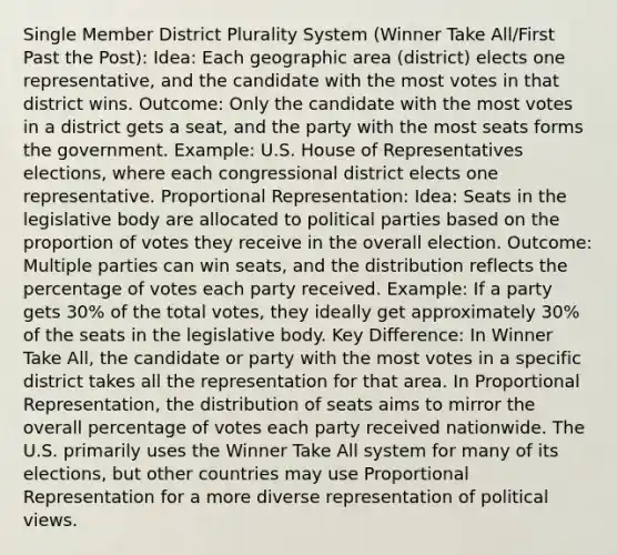 Single Member District Plurality System (Winner Take All/First Past the Post): Idea: Each geographic area (district) elects one representative, and the candidate with the most votes in that district wins. Outcome: Only the candidate with the most votes in a district gets a seat, and the party with the most seats forms the government. Example: U.S. House of Representatives elections, where each congressional district elects one representative. Proportional Representation: Idea: Seats in the legislative body are allocated to political parties based on the proportion of votes they receive in the overall election. Outcome: Multiple parties can win seats, and the distribution reflects the percentage of votes each party received. Example: If a party gets 30% of the total votes, they ideally get approximately 30% of the seats in the legislative body. Key Difference: In Winner Take All, the candidate or party with the most votes in a specific district takes all the representation for that area. In Proportional Representation, the distribution of seats aims to mirror the overall percentage of votes each party received nationwide. The U.S. primarily uses the Winner Take All system for many of its elections, but other countries may use Proportional Representation for a more diverse representation of political views.