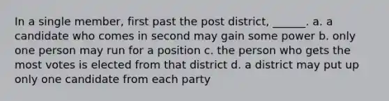 In a single member, first past the post district, ______. a. a candidate who comes in second may gain some power b. only one person may run for a position c. the person who gets the most votes is elected from that district d. a district may put up only one candidate from each party