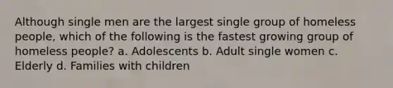 Although single men are the largest single group of homeless people, which of the following is the fastest growing group of homeless people? a. Adolescents b. Adult single women c. Elderly d. Families with children