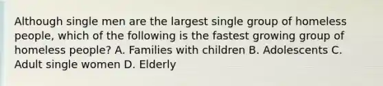 Although single men are the largest single group of homeless people, which of the following is the fastest growing group of homeless people? A. Families with children B. Adolescents C. Adult single women D. Elderly