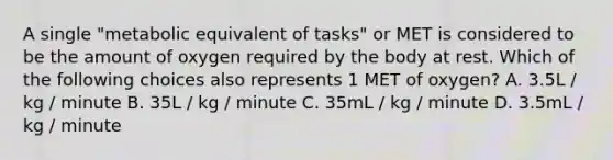 A single "metabolic equivalent of tasks" or MET is considered to be the amount of oxygen required by the body at rest. Which of the following choices also represents 1 MET of oxygen? A. 3.5L / kg / minute B. 35L / kg / minute C. 35mL / kg / minute D. 3.5mL / kg / minute