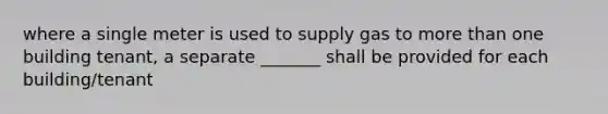 where a single meter is used to supply gas to more than one building tenant, a separate _______ shall be provided for each building/tenant