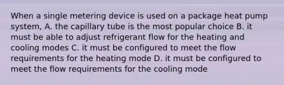 When a single metering device is used on a package heat pump system, A. the capillary tube is the most popular choice B. it must be able to adjust refrigerant flow for the heating and cooling modes C. it must be configured to meet the flow requirements for the heating mode D. it must be configured to meet the flow requirements for the cooling mode