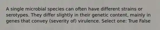 A single microbial species can often have different strains or serotypes. They differ slightly in their genetic content, mainly in genes that convey (severity of) virulence. Select one: True False