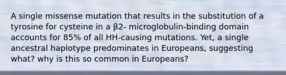 A single missense mutation that results in the substitution of a tyrosine for cysteine in a β2- microglobulin-binding domain accounts for 85% of all HH-causing mutations. Yet, a single ancestral haplotype predominates in Europeans, suggesting what? why is this so common in Europeans?