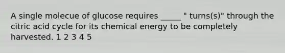 A single molecue of glucose requires _____ " turns(s)" through the citric acid cycle for its chemical energy to be completely harvested. 1 2 3 4 5