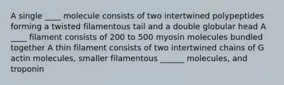 A single ____ molecule consists of two intertwined polypeptides forming a twisted filamentous tail and a double globular head A ____ filament consists of 200 to 500 myosin molecules bundled together A thin filament consists of two intertwined chains of G actin molecules, smaller filamentous ______ molecules, and troponin