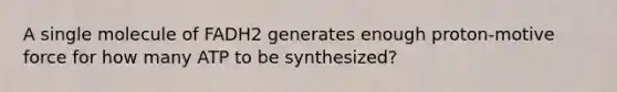 A single molecule of FADH2 generates enough proton-motive force for how many ATP to be synthesized?