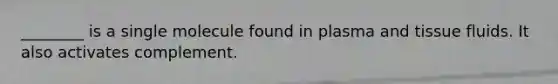 ________ is a single molecule found in plasma and tissue fluids. It also activates complement.