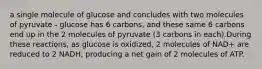 a single molecule of glucose and concludes with two molecules of pyruvate - glucose has 6 carbons, and these same 6 carbons end up in the 2 molecules of pyruvate (3 carbons in each).During these reactions, as glucose is oxidized, 2 molecules of NAD+ are reduced to 2 NADH, producing a net gain of 2 molecules of ATP.