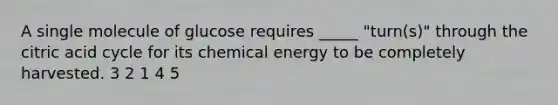 A single molecule of glucose requires _____ "turn(s)" through the citric acid cycle for its chemical energy to be completely harvested. 3 2 1 4 5