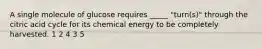 A single molecule of glucose requires _____ "turn(s)" through the citric acid cycle for its chemical energy to be completely harvested. 1 2 4 3 5