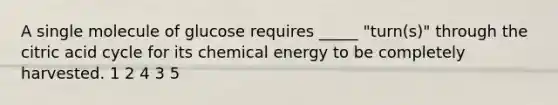 A single molecule of glucose requires _____ "turn(s)" through the citric acid cycle for its chemical energy to be completely harvested. 1 2 4 3 5