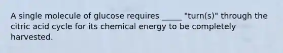 A single molecule of glucose requires _____ "turn(s)" through the citric acid cycle for its chemical energy to be completely harvested.