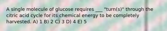 A single molecule of glucose requires ___ "turn(s)" through the citric acid cycle for its chemical energy to be completely harvested. A) 1 B) 2 C) 3 D) 4 E) 5